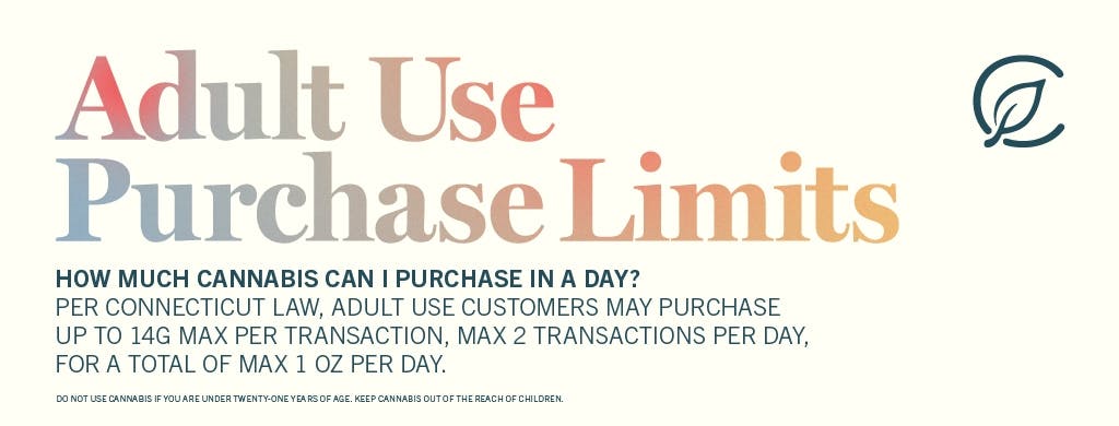 Adult Use Purchase Limites. Howmuch cannabis can I purchase in a day? Per Connecticut law, Adult USe customers may purchase up to 14G Max per transaction, max 2 transactions per day for a total of Maz 1oz per day.